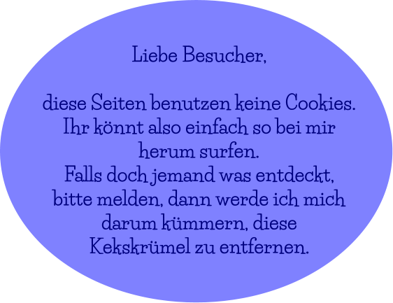 Liebe Besucher,  diese Seiten benutzen keine Cookies. Ihr könnt also einfach so bei mir  herum surfen. Falls doch jemand was entdeckt,  bitte melden, dann werde ich mich  darum kümmern, diese Kekskrümel zu entfernen.